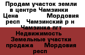 Продам участок земли в центре Чамзинки › Цена ­ 400 000 - Мордовия респ., Чамзинский р-н, Чамзинка пгт Недвижимость » Земельные участки продажа   . Мордовия респ.